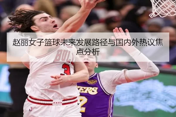 赵丽女子篮球未来发展路径与国内外热议焦点分析